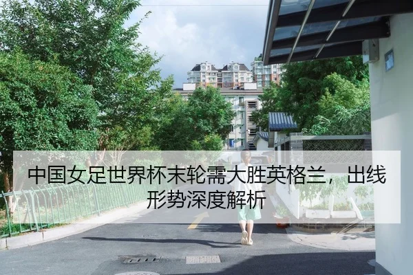 中国女足世界杯末轮需大胜英格兰，出线形势深度解析