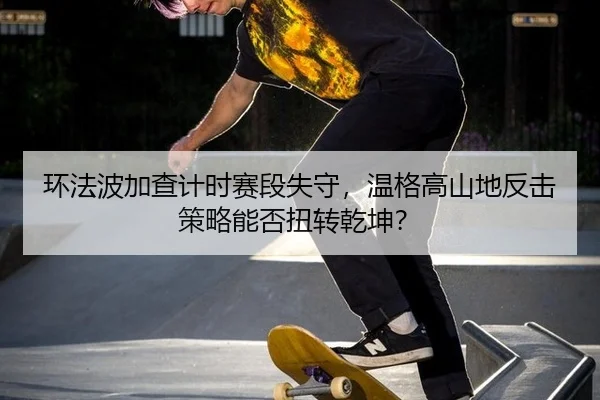 环法波加查计时赛段失守，温格高山地反击策略能否扭转乾坤？