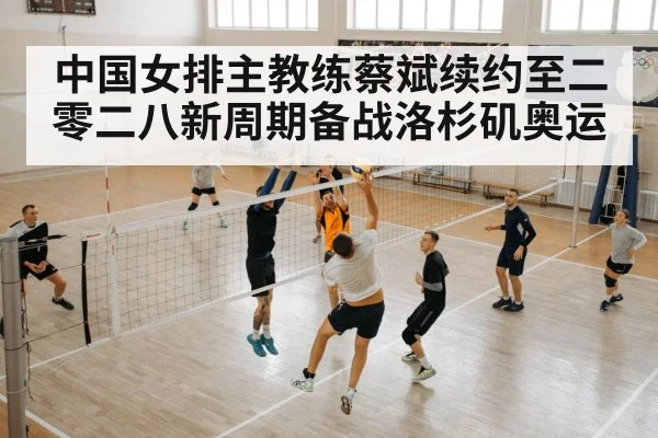 中国女排主教练蔡斌续约至二零二八新周期备战洛杉矶奥运